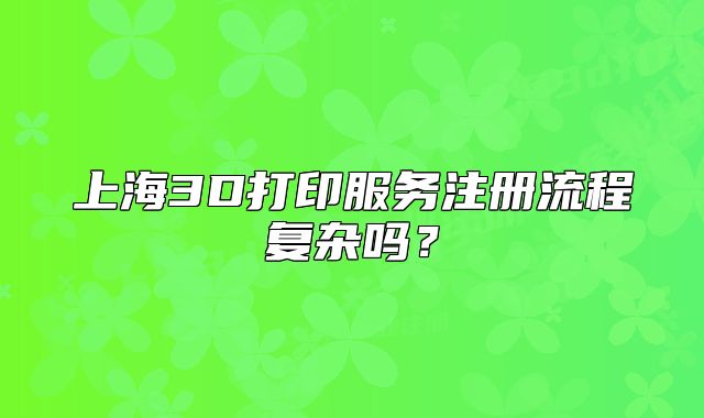 上海3D打印服务注册流程复杂吗?