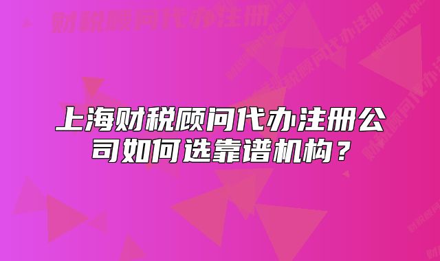 上海财税顾问代办注册公司如何选靠谱机构？