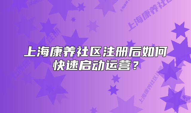 上海康养社区注册后如何快速启动运营?
