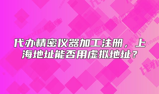 代办精密仪器加工注册,上海地址能否用虚拟地址?