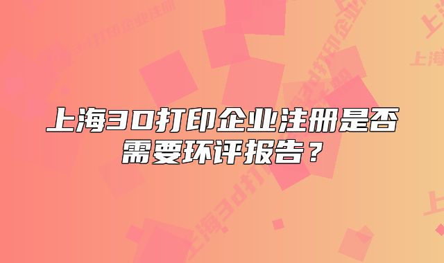 上海3D打印企业注册是否需要环评报告?