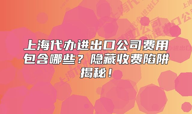 上海代办进出口公司费用包含哪些?隐藏收费陷阱揭秘!