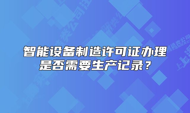 智能设备制造许可证办理是否需要生产记录？