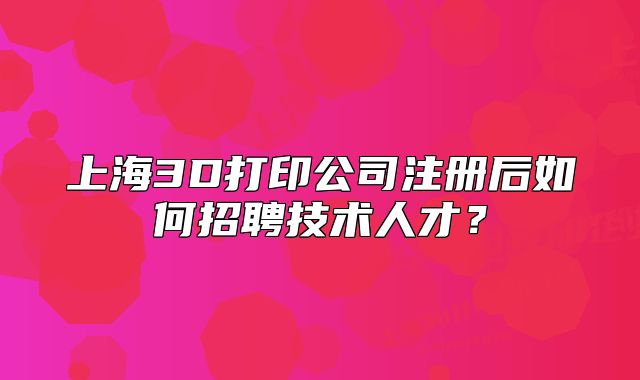 上海3D打印公司注册后如何招聘技术人才?