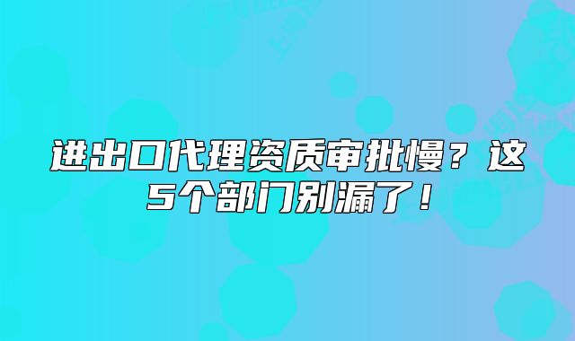 进出口代理资质审批慢？这5个部门别漏了！