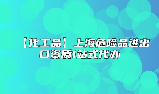 【化工品】上海危险品进出口资质1站式代办