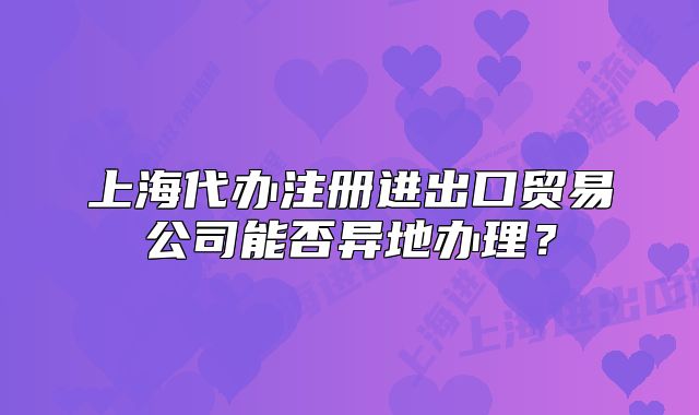上海代办注册进出口贸易公司能否异地办理?