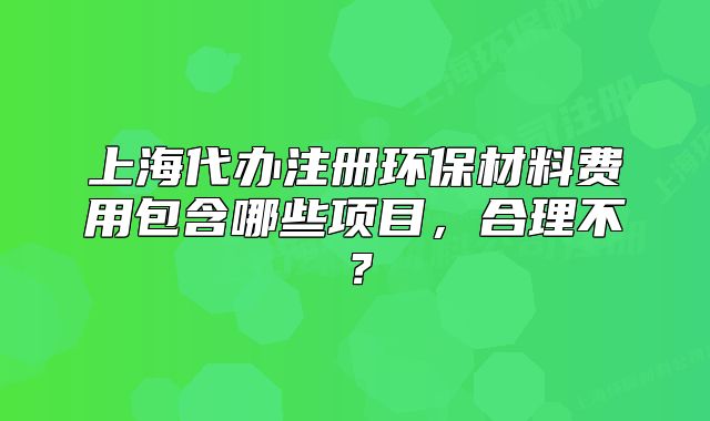 上海代办注册环保材料费用包含哪些项目,合理不?