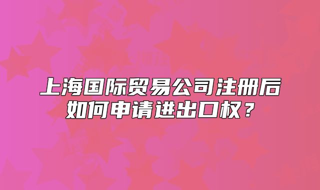 上海国际贸易公司注册后如何申请进出口权？