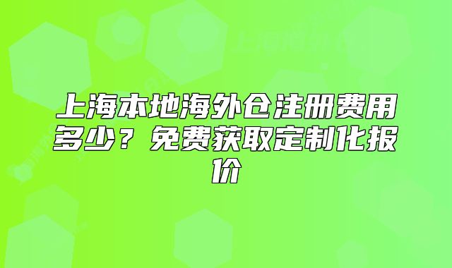 上海本地海外仓注册费用多少？免费获取定制化报价