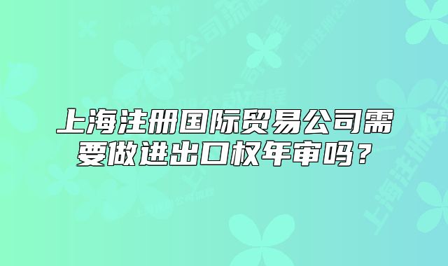 上海注册国际贸易公司需要做进出口权年审吗？