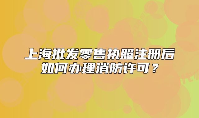 上海批发零售执照注册后如何办理消防许可?