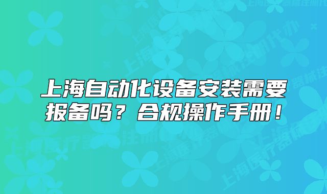 上海自动化设备安装需要报备吗?合规操作手册!