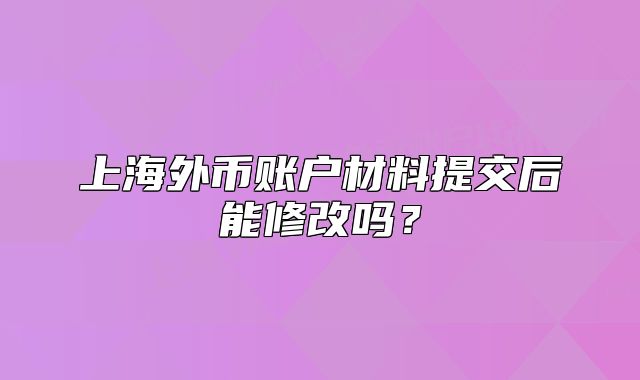 上海外币账户材料提交后能修改吗?