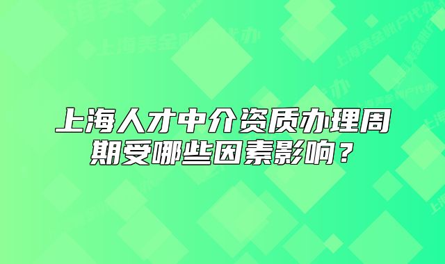 上海人才中介资质办理周期受哪些因素影响?