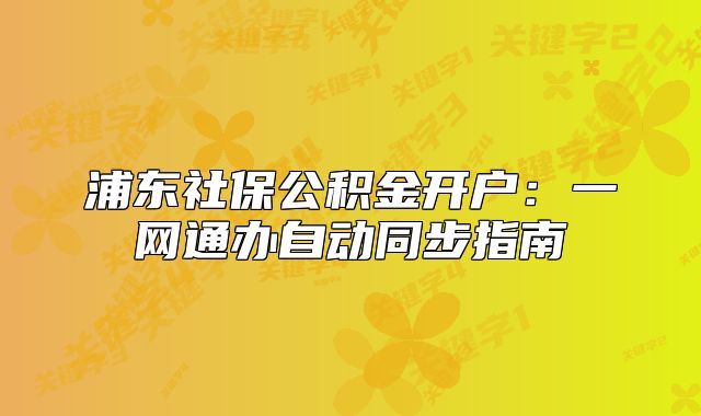 浦东社保公积金开户:一网通办自动同步指南