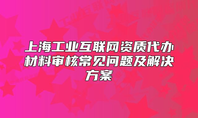 上海工业互联网资质代办材料审核常见问题及解决方案