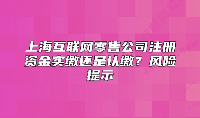 上海互联网零售公司注册资金实缴还是认缴?风险提示