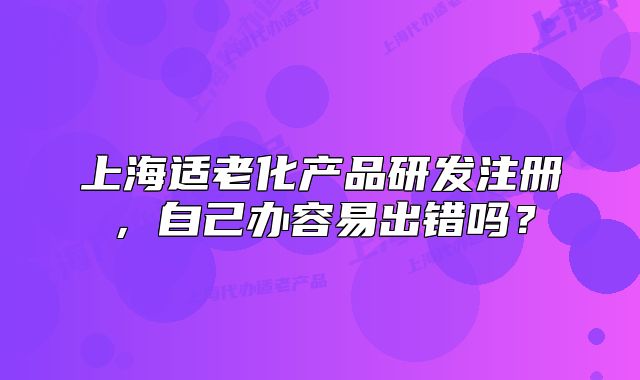 上海适老化产品研发注册，自己办容易出错吗？