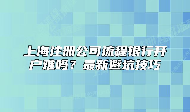 上海注册公司流程银行开户难吗？最新避坑技巧