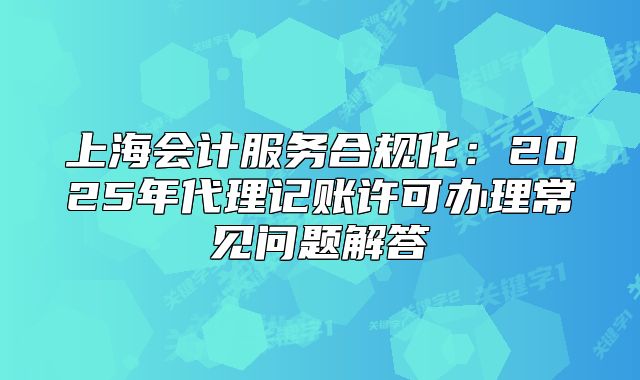 上海会计服务合规化:2025年代理记账许可办理常见问题解答