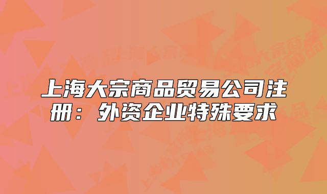 上海大宗商品贸易公司注册:外资企业特殊要求