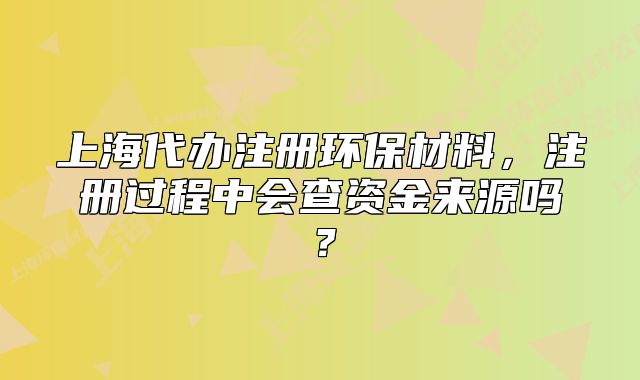 上海代办注册环保材料，注册过程中会查资金来源吗？