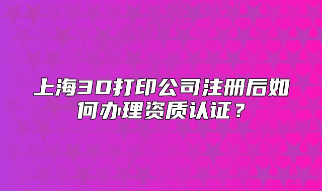 上海3D打印公司注册后如何办理资质认证?