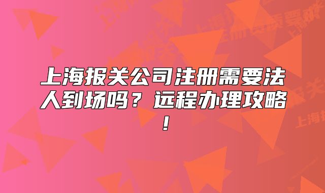 上海报关公司注册需要法人到场吗?远程办理攻略!