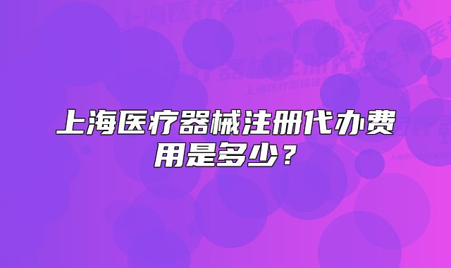 上海医疗器械注册代办费用是多少?