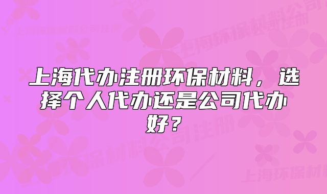 上海代办注册环保材料,选择个人代办还是公司代办好?