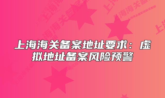 上海海关备案地址要求:虚拟地址备案风险预警