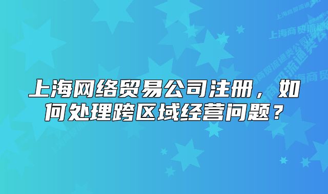 上海网络贸易公司注册，如何处理跨区域经营问题？