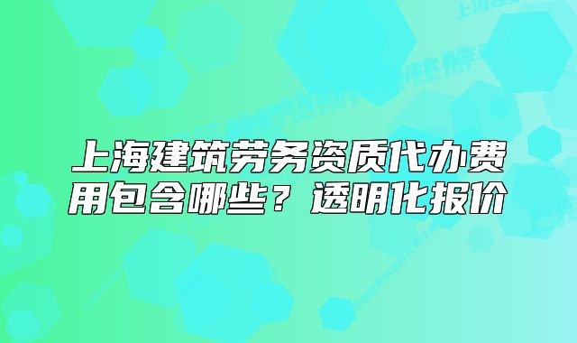 上海建筑劳务资质代办费用包含哪些？透明化报价