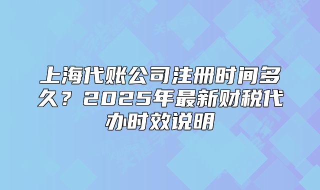 上海代账公司注册时间多久?2025年最新财税代办时效说明
