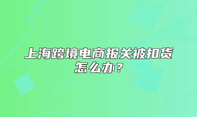 上海跨境电商报关被扣货怎么办？