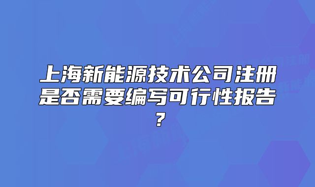 上海新能源技术公司注册是否需要编写可行性报告?