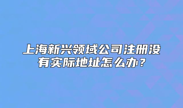 上海新兴领域公司注册没有实际地址怎么办?