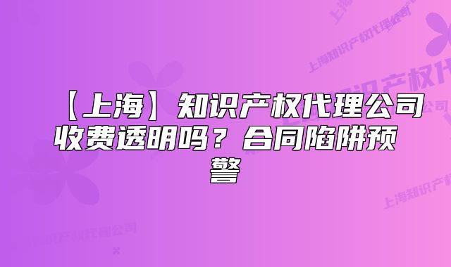 【上海】知识产权代理公司收费透明吗?合同陷阱预警