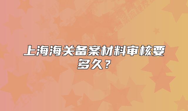 上海海关备案材料审核要多久?