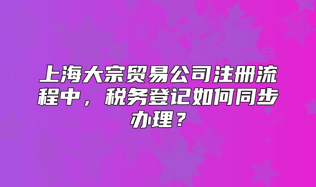 上海大宗贸易公司注册流程中,税务登记如何同步办理?