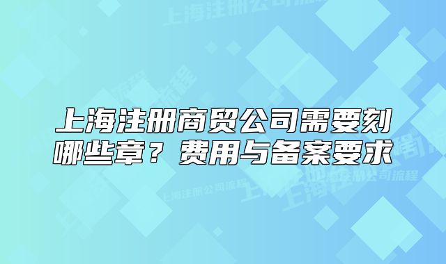 上海注册商贸公司需要刻哪些章?费用与备案要求