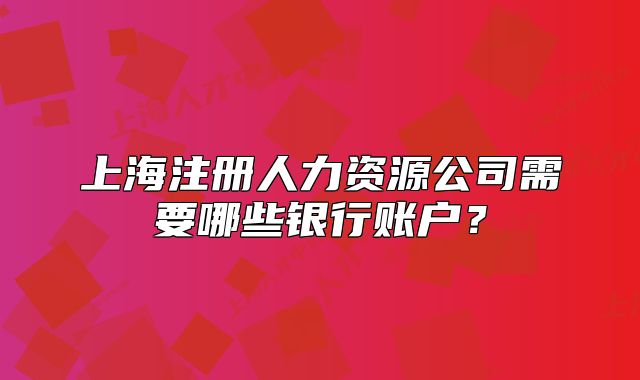 上海注册人力资源公司需要哪些银行账户?
