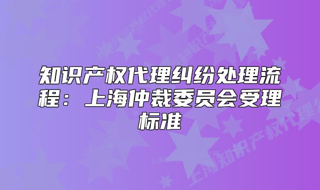 知识产权代理纠纷处理流程:上海仲裁委员会受理标准