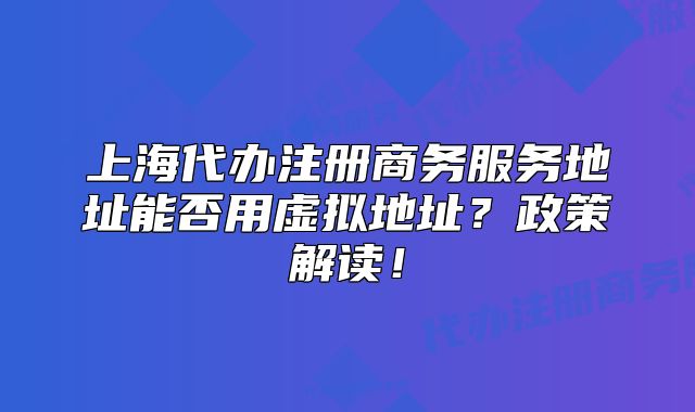 上海代办注册商务服务地址能否用虚拟地址?政策解读!