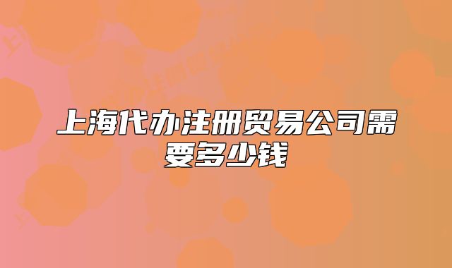 上海代办注册贸易公司需要多少钱