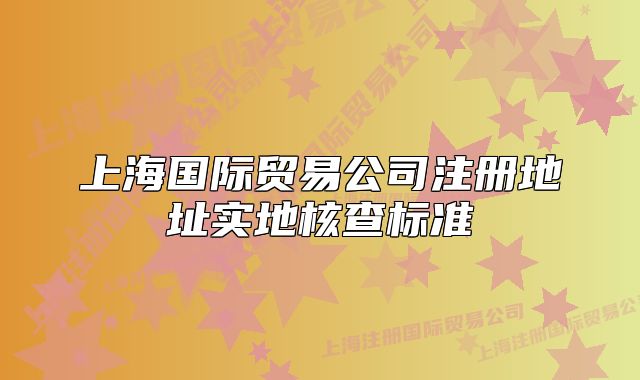上海国际贸易公司注册地址实地核查标准