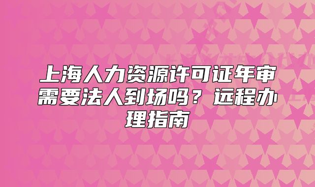 上海人力资源许可证年审需要法人到场吗?远程办理指南