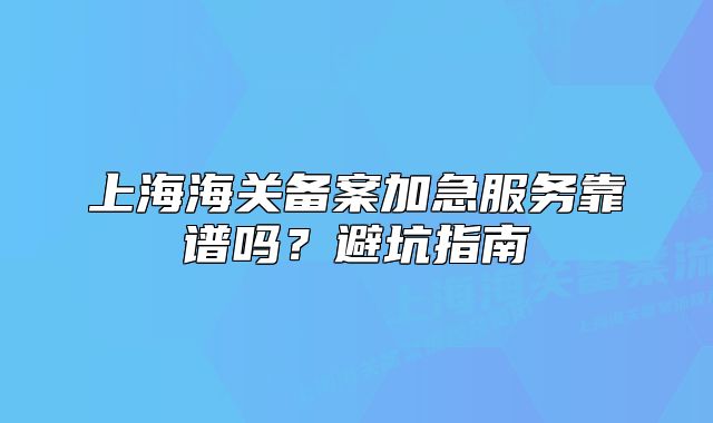 上海海关备案加急服务靠谱吗?避坑指南