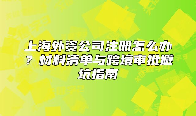 上海外资公司注册怎么办？材料清单与跨境审批避坑指南